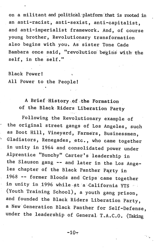 on a militant and political platform that is rooted in an anti-racist, anti-sexist, anti-capitalist, and anti-imperialist framework. And, of course young brother, Revolutionary transformation also begins with you. As sister Tone Cade Bambara once said, "revolution begins with the self, in the self."  Black Power! . All Power to the People!  A Brief History of .the Formation of the Black Riders Liberation Party  Following the Revolutionary example of the original street gangs of Los Angeles, such as Boot Hill, Vineyard, Farmers, Businessmen, Gladiators, Renegades, etc., who came together in unity in 1964 and consolidated power under Alprentice "Bunchy" Carter’s leadership in the Slauson gang -- and later in the Los Ange- les chapter of the Black Panther Party in 1968 -- former Bloods and Crips came together in unity in 1996 while.at ‘a California YIS (Youth Training School), a youth gang prison, and founded the Black Riders Liberation Party, a New Generation Black Panther for Self-Defense, under the leadership of General T.A.C.0. (Taking  =10+ 